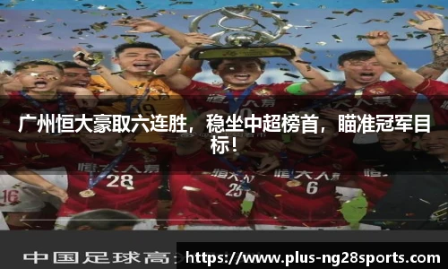 广州恒大豪取六连胜，稳坐中超榜首，瞄准冠军目标！